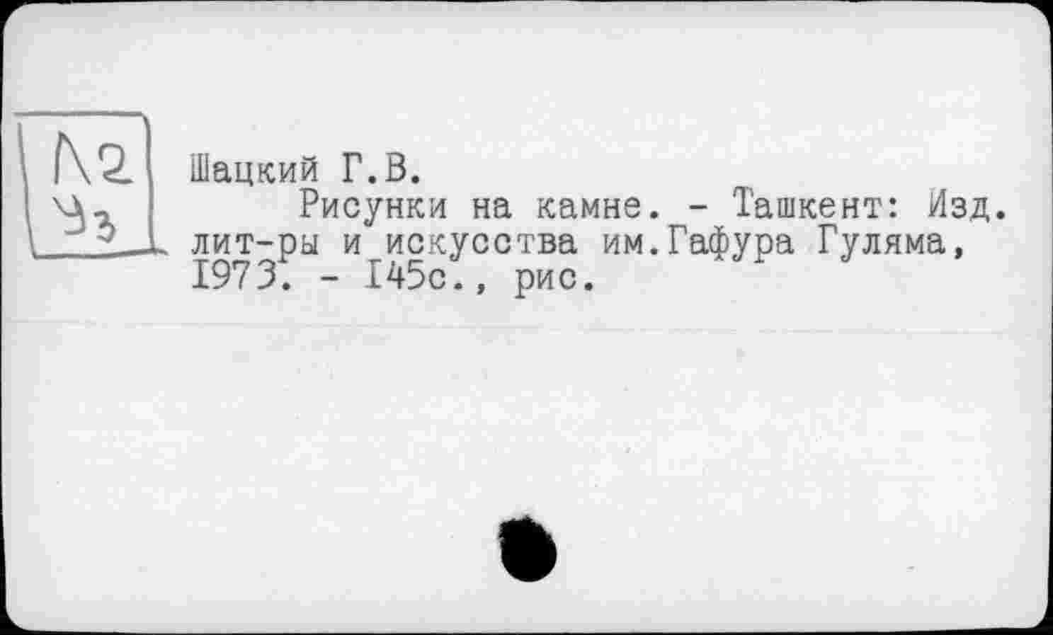 ﻿f\2
I—
Шацкий Г.В.
Рисунки на камне. - Ташкент: Изд. лит-ры и искусства им.Гафура Гуляма, 1973. - 145с., рис.